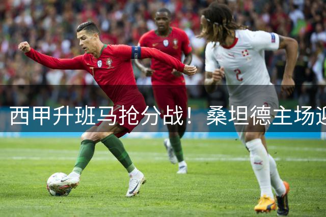 西甲升班马抢分战！桑坦德主场迎战埃尔切，赛前深度剖析与胜负推演